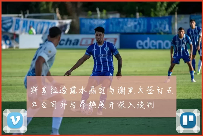 斯基拉透露水晶宫与谢里夫签订五年合同并与昂热展开深入谈判