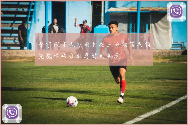 李宁代言人杰明打板三分助篮网领先魔术两分狂喜时刻再现