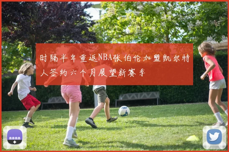 时隔半年重返NBA张伯伦加盟凯尔特人签约六个月展望新赛季