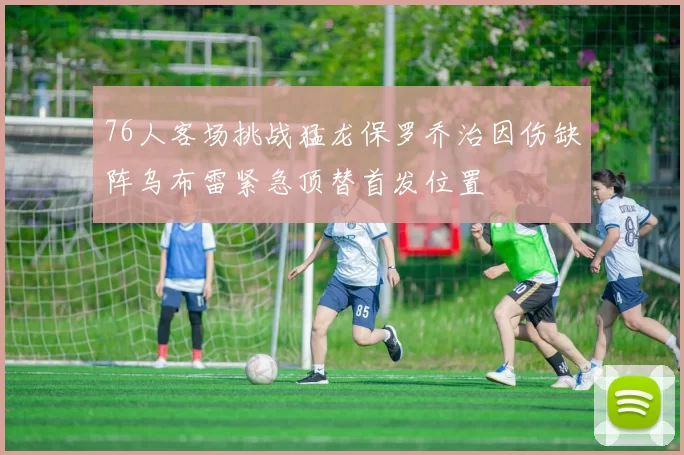 76人客场挑战猛龙保罗乔治因伤缺阵乌布雷紧急顶替首发位置