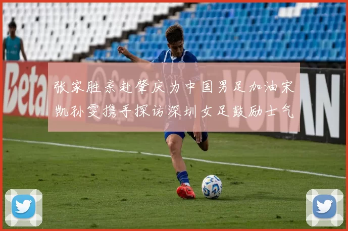 张家胜亲赴肇庆为中国男足加油宋凯孙雯携手探访深圳女足鼓励士气