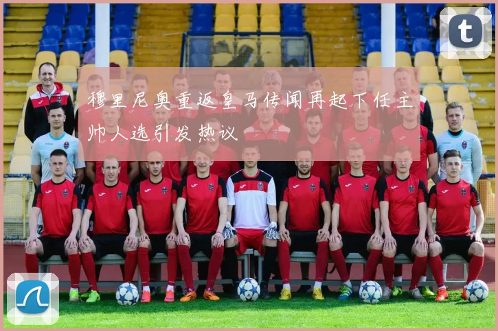 穆里尼奥重返皇马传闻再起下任主帅人选引发热议