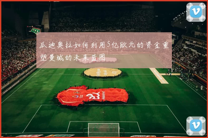 瓜迪奥拉如何利用5亿欧元的资金重塑曼城的未来蓝图